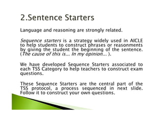 Language and reasoning are strongly related.
Sequence starters is a strategy widely used in AICLE
to help students to construct phrases or reasonments
by giving the student the beginning of the sentence.
(The cause of this is... In my opinion... ).
We have developed Sequence Starters associated to
each TSS Category to help teachers to construct exam
questions.
These Sequence Starters are the central part of the
TSS protocol, a process sequenced in next slide.
Follow it to construct your own questions.
 