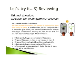 Original question:
Describe the photosynthesis reaction.
TSS Question. Answer true of False:
You have maybe heard about the danger of slepping in a room
with plenty of plants. In an experiment, we put two plants each
in a different glass bottle, and we measure the Carbon dioxyde
and Oxygen concentrations. We keep the plant A in the dark, and
the plant B exposed to sunlight. What will happen?
a. In both plants, Oxygen concentration will decrease.
b. Oxygen will decrease in plant A, and increase in plant B.
c. Oxygen will increase in plant B, and increase in plant A.
d. In both plants, Oxygen concentration will increase.
e. Differences will be observable only during the day. At night,
there will be no differences.
 