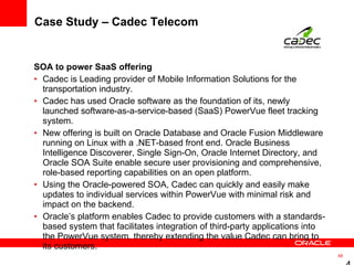 Case Study – Cadec Telecom SOA to power SaaS offering Cadec is Leading provider of Mobile Information Solutions for the transportation industry.  Cadec has used Oracle software as the foundation of its, newly launched software-as-a-service-based (SaaS) PowerVue fleet tracking system.  New offering is built on Oracle Database and Oracle Fusion Middleware running on Linux with a .NET-based front end. Oracle Business Intelligence Discoverer, Single Sign-On, Oracle Internet Directory, and Oracle SOA Suite enable secure user provisioning and comprehensive, role-based reporting capabilities on an open platform.  Using the Oracle-powered SOA, Cadec can quickly and easily make updates to individual services within PowerVue with minimal risk and impact on the backend.  Oracle’s platform enables Cadec to provide customers with a standards- based system that facilitates integration of third-party applications into the PowerVue system, thereby extending the value Cadec can bring to its customers.  