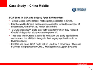 Case Study – China Mobile SOA Suite in BEA and Legacy Apps Environment China Mobile is the largest mobile phone operator in China.  It is the world's largest mobile phone operator ranked by number of subscribers, with over 380 million customers. CMCC chose SOA Suite over IBM’s platform when they realized Oracle’s integration story was more powerful.  They also liked Oracle’s ability to work with 3rd party applications servers and the ability to integrate their legacy applications to e-Business Suite.  For this use case, SOA Suite will be used for 6 provinces.  They use FMW for integrating their CMCC Management Support Systems 