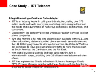 Case Study –  IDT Telecom Integration using e-Business Suite Adapter IDT is an industry leader in calling card distribution, selling over 373 million cards worldwide every year, marketing cards designed to meet the needs and requirements of numerous companies, communities, and consumers. Additionally, the company provides wholesale “carrier” services to other phone companies. IDT also markets a flat rate long distance plan available in the U.S., and offers a local/long distance bundled phone service in several states and the UK. Utilizing agreements with top- tier carriers like Cable & Wireless, IDT continues to focus on routing telecom traffic to niche markets such as South America, the Caribbean, and the Far East.  With global switching facilities and fiber optic network, IDT is international in scope, providing over 20 billion annual telecom minutes of use.  IDT has implemented Oracle e-Business Suite and leverages Oracle BPEL Process Manager together with the e- Business Suite Adapter for a standards-based integration infrastructure.  