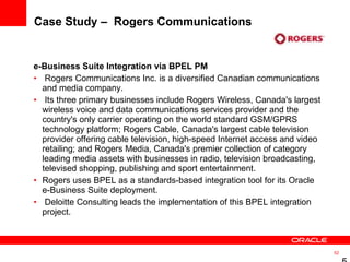 Case Study –  Rogers Communications  e-Business Suite Integration via BPEL PM  Rogers Communications Inc. is a diversified Canadian communications and media company. Its three primary businesses include Rogers Wireless, Canada's largest wireless voice and data communications services provider and the country's only carrier operating on the world standard GSM/GPRS technology platform; Rogers Cable, Canada's largest cable television provider offering cable television, high-speed Internet access and video retailing; and Rogers Media, Canada's premier collection of category leading media assets with businesses in radio, television broadcasting, televised shopping, publishing and sport entertainment.  Rogers uses BPEL as a standards-based integration tool for its Oracle e-Business Suite deployment. Deloitte Consulting leads the implementation of this BPEL integration project.  