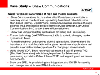 Case Study –  Shaw Communications  Order Fulfillment Automation of high-end mobile products  Shaw Communications Inc. is a diversified Canadian communications company whose core business is providing broadband cable television, High-Speed Internet, Digital Phone, telecommunications services (through Big Pipe Inc.) and satellite direct-to-home services (through Star Choice Communications Inc.) to over three million customers. Shaw was using proprietary applications for Billing and Provisioning.  Current technology (VAX/VMS) was not able to scale to changing market dynamics in Telco. As each functional unit procured diverse applications, Shaw realized the importance of a modular platform that glues departmental applications and provides a consistent delivery platform for changing customer needs.  Using Oracle SOA, Shaw has embarked upon a 5 year IT project TNG (The Next Generation) to build a agile platform for Telco service provisioning - provision Cable, Internet,VoIP, online gaming and numerous new services.  Shaw use BPEL for provisioning and integration, and OWSM for security and management of its new SOA infrastructure.  