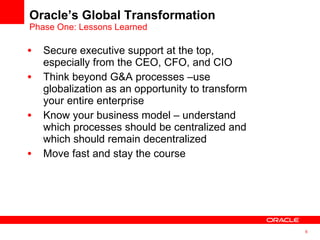Secure executive support at the top, especially from the CEO, CFO, and CIO Think beyond G&A processes –use globalization as an opportunity to transform your entire enterprise Know your business model – understand which processes should be centralized and which should remain decentralized Move fast and stay the course Oracle’s Global Transformation Phase One: Lessons Learned 