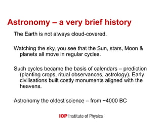 Astronomy – a very brief history
The Earth is not always cloud-covered.
Watching the sky, you see that the Sun, stars, Moon &
planets all move in regular cycles.
Such cycles became the basis of calendars – prediction
(planting crops, ritual observances, astrology). Early
civilisations built costly monuments aligned with the
heavens.
Astronomy the oldest science – from ~4000 BC
 