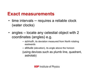 Exact measurements
• time intervals – requires a reliable clock
(water clocks)
• angles – locate any celestial object with 2
coordinates (angles) e.g.
– azimuth, its deviation measured from North rotating
eastwards
– altitude (elevation), its angle above the horizon
(using devices such as plumb line, quadrant,
astrolab)
 
