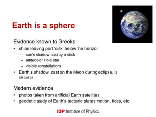 Earth is a sphere
Evidence known to Greeks:
• ships leaving port ‘sink’ below the horizon
– sun’s shadow cast by a stick
– altitude of Pole star
– visible constellations
• Earth’s shadow, cast on the Moon during eclipse, is
circular
Modern evidence
• photos taken from artificial Earth satellites
• geodetic study of Earth’s tectonic plates motion, tides, etc
 