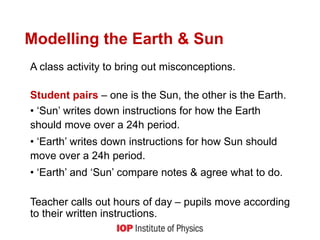 Modelling the Earth & Sun
A class activity to bring out misconceptions.
Student pairs – one is the Sun, the other is the Earth.
• ‘Sun’ writes down instructions for how the Earth
should move over a 24h period.
• ‘Earth’ writes down instructions for how Sun should
move over a 24h period.
• ‘Earth’ and ‘Sun’ compare notes & agree what to do.
Teacher calls out hours of day – pupils move according
to their written instructions.
 