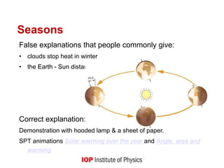 False explanations that people commonly give:
• clouds stop heat in winter
• the Earth - Sun distance changes
Correct explanation:
Demonstration with hooded lamp & a sheet of paper.
SPT animations Solar warming over the year and Angle, area and
warming
Seasons
 