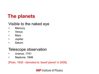 The planets
Visible to the naked eye
• Mercury
• Venus
• Mars
• Jupiter
• Saturn
Telescope observation
• Uranus, 1741
• Neptune, 1846
[Pluto, 1930 - demoted to ‘dwarf planet’ in 2006]
 