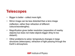 Telescopes
• Bigger is better - collect more light.
• Mirror image can be less distorted than a lens image
(reflection, rather than refraction of different
colours/wavelengths).
• Magnification gives better resolution (separation of nearby
objects) but does not make objects bigger (they’re too
distant!).
• Other problems to solve: temperature changes in large
structures (telescopes), refraction of light passing through the
Earth’s atmosphere.
 