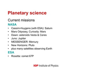 Planetary science
Current missions
NASA
• Cassini-Huygens (with ESA): Saturn
• Mars Odyssey, Curiosity: Mars
• Dawn: asteroids Vesta & Ceres
• Juno: Jupiter
• MESSENGER: Mercury
• New Horizons: Pluto
• plus many satellites observing Earth
ESA
• Rosetta: comet 67P
 