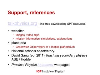 Support, references
talkphysics.org [incl free downloading SPT resources]
• websites
• images, video clips
• mission information, simulations, explanations
• planetaria
• Greenwich Observatory or a mobile planetarium
• National schools observatory
• David Sang (ed, 2011) Teaching secondary physics
ASE / Hodder
• Practical Physics Astronomy webpages
 