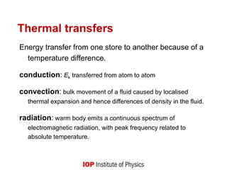 Thermal transfers
Energy transfer from one store to another because of a
temperature difference.
conduction: Ek transferred from atom to atom
convection: bulk movement of a fluid caused by localised
thermal expansion and hence differences of density in the fluid.
radiation: warm body emits a continuous spectrum of
electromagnetic radiation, with peak frequency related to
absolute temperature.
 