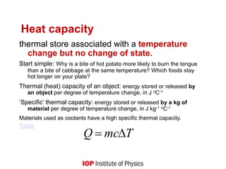 Heat capacity
thermal store associated with a temperature
change but no change of state.
Start simple: Why is a bite of hot potato more likely to burn the tongue
than a bite of cabbage at the same temperature? Which foods stay
hot longer on your plate?
Thermal (heat) capacity of an object: energy stored or released by
an object per degree of temperature change, in J oC-1
‘Specific’ thermal capacity: energy stored or released by a kg of
material per degree of temperature change, in J kg-1 oC-1
Materials used as coolants have a high specific thermal capacity.
Table
T
mc
Q 

 