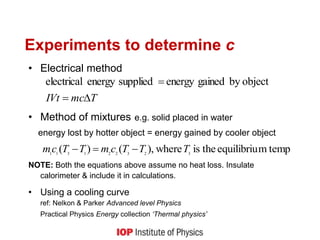 Experiments to determine c
• Electrical method
• Method of mixtures e.g. solid placed in water
energy lost by hotter object = energy gained by cooler object
NOTE: Both the equations above assume no heat loss. Insulate
calorimeter & include it in calculations.
• Using a cooling curve
ref: Nelkon & Parker Advanced level Physics
Practical Physics Energy collection ‘Thermal physics’
T
mc
IVt 

 object
by
gained
energy
supplied
energy
electrical
temp
m
equilibriu
the
is
where
,
)
(
)
( 3
2
3
2
2
1
3
1
1
T
T
T
c
m
T
T
c
m 


 