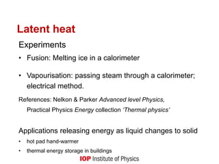 Latent heat
Experiments
• Fusion: Melting ice in a calorimeter
• Vapourisation: passing steam through a calorimeter;
electrical method.
References: Nelkon & Parker Advanced level Physics,
Practical Physics Energy collection ‘Thermal physics’
Applications releasing energy as liquid changes to solid
• hot pad hand-warmer
• thermal energy storage in buildings
 