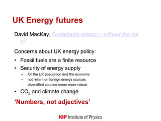 UK Energy futures
David MacKay, Sustainable energy – without the hot
air
Concerns about UK energy policy:
• Fossil fuels are a finite resource
• Security of energy supply
– for the UK population and the economy
– not reliant on foreign energy sources
– diversified sources mean more robust
• CO2 and climate change
‘Numbers, not adjectives’
 