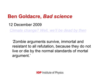 Ben Goldacre, Bad science
12 December 2009
Climate change? Well, we’ll be dead by then
‘Zombie arguments survive, immortal and
resistant to all refutation, because they do not
live or die by the normal standards of mortal
argument.’
 