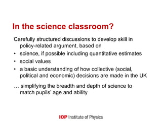 In the science classroom?
Carefully structured discussions to develop skill in
policy-related argument, based on
• science, if possible including quantitative estimates
• social values
• a basic understanding of how collective (social,
political and economic) decisions are made in the UK
… simplifying the breadth and depth of science to
match pupils’ age and ability
 