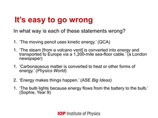 It’s easy to go wrong
In what way is each of these statements wrong?
1. ‘The moving pencil uses kinetic energy.’ (QCA)
1. ‘The steam [from a volcano vent] is converted into energy and
transported to Europe via a 1,200-mile sea-floor cable.’ (a London
newspaper)
1. ‘Carbonaceous matter is converted to heat or other forms of
energy.’ (Physics World)
2. ‘Energy makes things happen.’ (ASE Big Ideas)
1. ‘The bulb lights because energy flows from the battery to the bulb.’
(Sophie, Year 9)
3
 