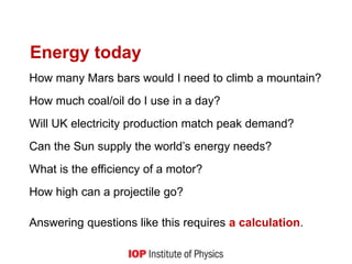 Energy today
How many Mars bars would I need to climb a mountain?
How much coal/oil do I use in a day?
Will UK electricity production match peak demand?
Can the Sun supply the world’s energy needs?
What is the efficiency of a motor?
How high can a projectile go?
Answering questions like this requires a calculation.
6
 