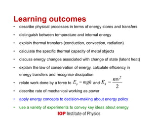 Learning outcomes
• describe physical processes in terms of energy stores and transfers
• distinguish between temperature and internal energy
• explain thermal transfers (conduction, convection, radiation)
• calculate the specific thermal capacity of metal objects
• discuss energy changes associated with change of state (latent heat)
• explain the law of conservation of energy, calculate efficiency in
energy transfers and recognise dissipation
• relate work done by a force to and
• describe rate of mechanical working as power
• apply energy concepts to decision-making about energy policy
• use a variety of experiments to convey key ideas about energy
Ep = mgh Ek =
mv2
2
 