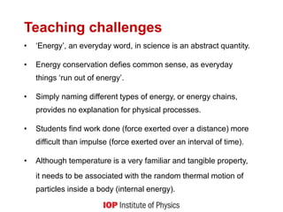 Teaching challenges
• ‘Energy’, an everyday word, in science is an abstract quantity.
• Energy conservation defies common sense, as everyday
things ‘run out of energy’.
• Simply naming different types of energy, or energy chains,
provides no explanation for physical processes.
• Students find work done (force exerted over a distance) more
difficult than impulse (force exerted over an interval of time).
• Although temperature is a very familiar and tangible property,
it needs to be associated with the random thermal motion of
particles inside a body (internal energy).
 