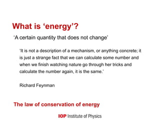 What is ‘energy’?
‘A certain quantity that does not change’
‘It is not a description of a mechanism, or anything concrete; it
is just a strange fact that we can calculate some number and
when we finish watching nature go through her tricks and
calculate the number again, it is the same.’
Richard Feynman
The law of conservation of energy
 