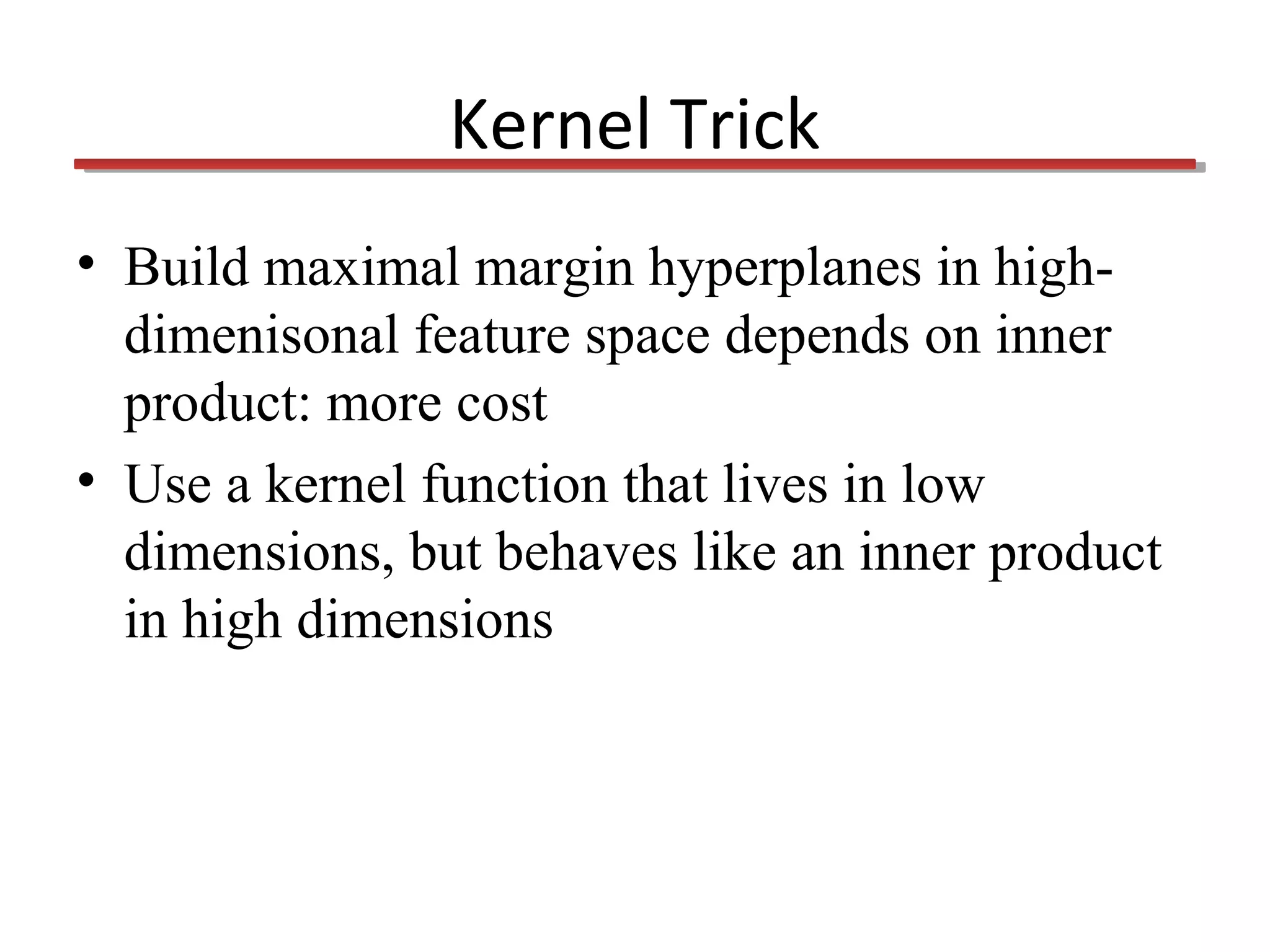 Kernel Trick
• Build maximal margin hyperplanes in highdimenisonal feature space depends on inner
product: more cost
• Use a kernel function that lives in low
dimensions, but behaves like an inner product
in high dimensions

 