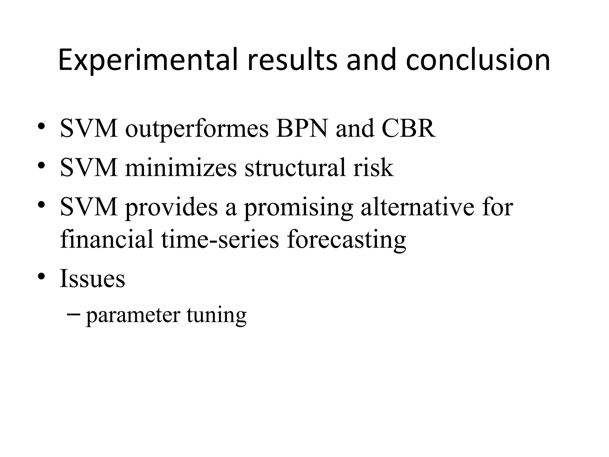 Experimental results and conclusion
• SVM outperformes BPN and CBR
• SVM minimizes structural risk
• SVM provides a promising alternative for
financial time-series forecasting
• Issues
– parameter tuning

 