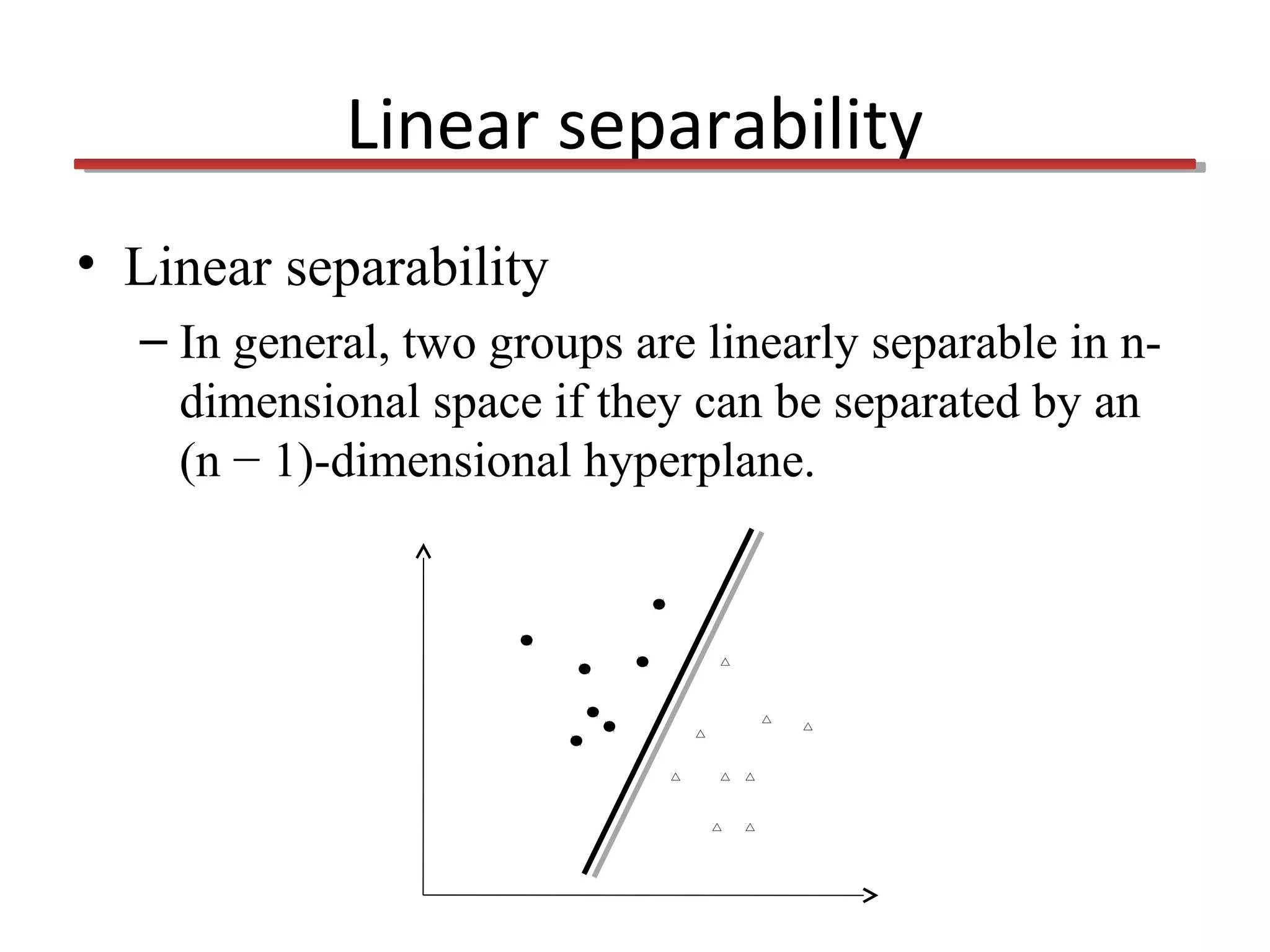 Linear separability
• Linear separability
– In general, two groups are linearly separable in ndimensional space if they can be separated by an
(n − 1)-dimensional hyperplane.

 