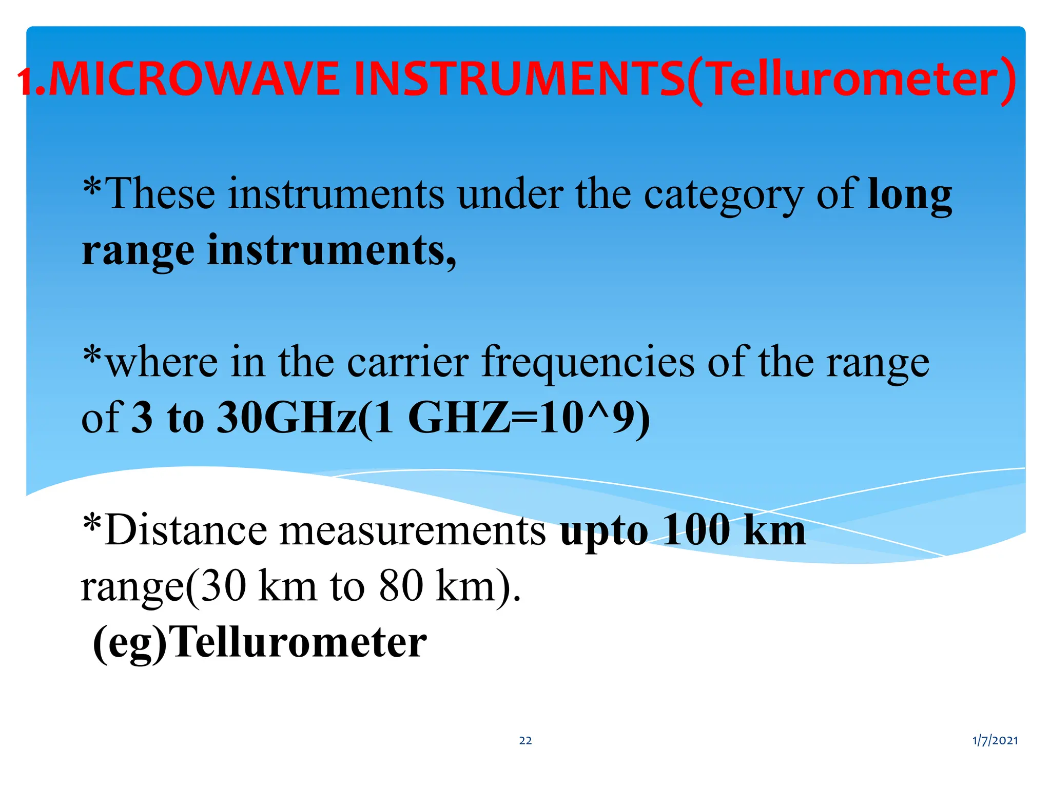 *These instruments under the category of long
range instruments,
*where in the carrier frequencies of the range
of 3 to 30GHz(1 GHZ=10^9)
*Distance measurements upto 100 km
range(30 km to 80 km).
(eg)Tellurometer
1.MICROWAVE INSTRUMENTS(Tellurometer)
1/7/2021
22
 