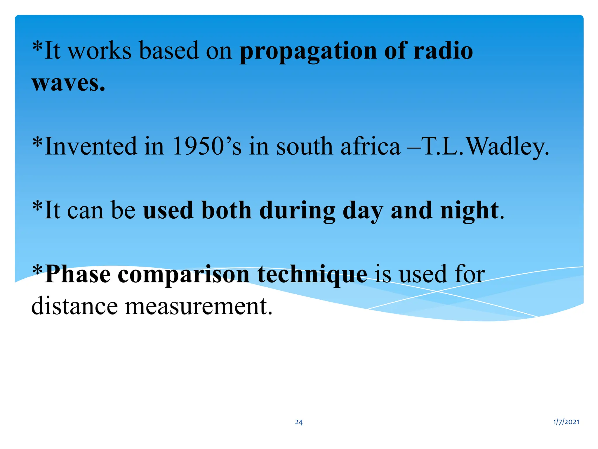*It works based on propagation of radio
waves.
*Invented in 1950’s in south africa –T.L.Wadley.
*It can be used both during day and night.
*Phase comparison technique is used for
distance measurement.
1/7/2021
24
 