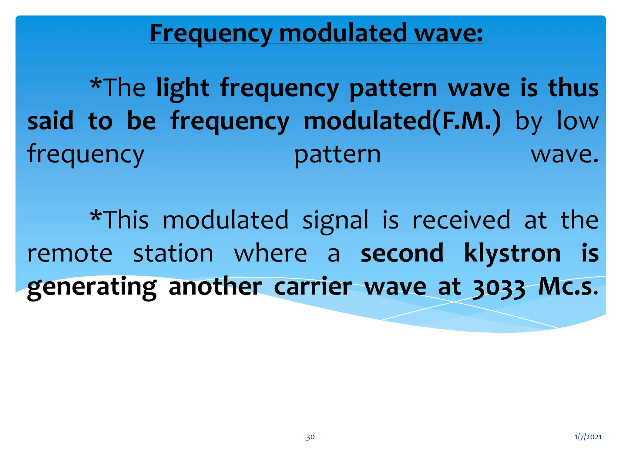 *The light frequency pattern wave is thus
said to be frequency modulated(F.M.) by low
frequency pattern wave.
*This modulated signal is received at the
remote station where a second klystron is
generating another carrier wave at 3033 Mc.s.
Frequency modulated wave:
1/7/2021
30
 