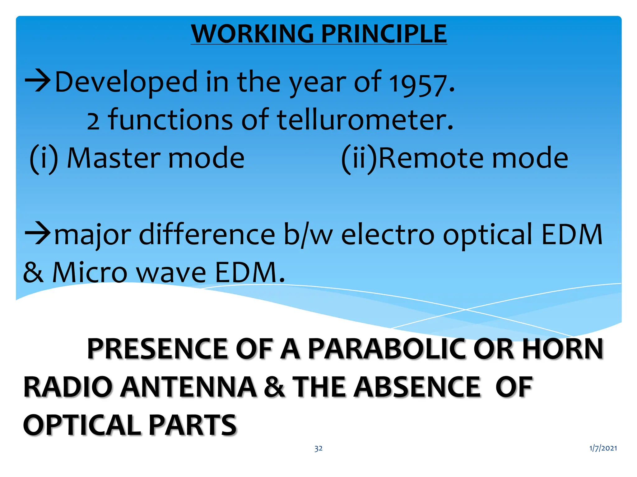 Developed in the year of 1957.
2 functions of tellurometer.
(i) Master mode (ii)Remote mode
major difference b/w electro optical EDM
& Micro wave EDM.
PRESENCE OF A PARABOLIC OR HORN
RADIO ANTENNA & THE ABSENCE OF
OPTICAL PARTS
WORKING PRINCIPLE
1/7/2021
32
 