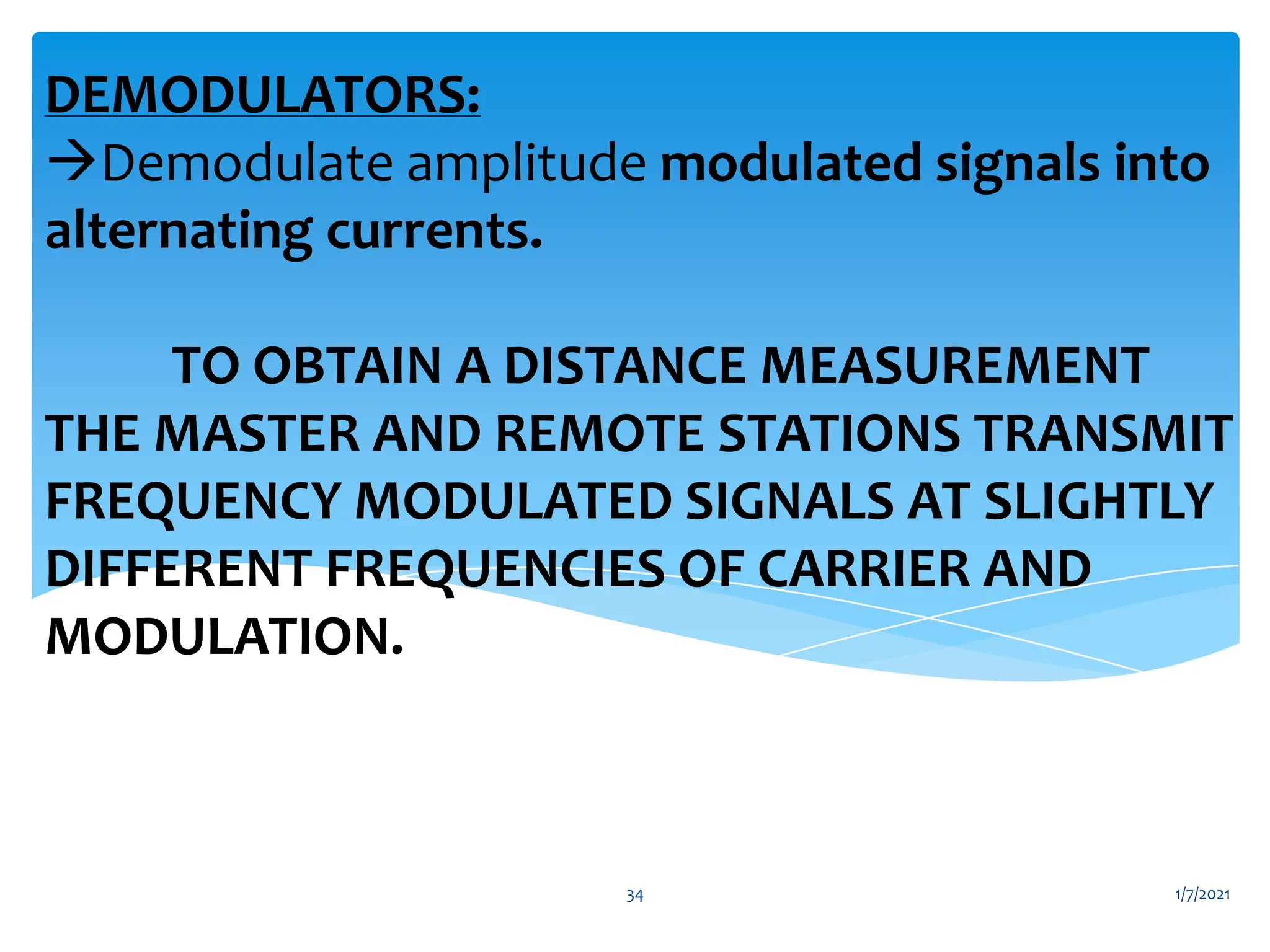 DEMODULATORS:
Demodulate amplitude modulated signals into
alternating currents.
TO OBTAIN A DISTANCE MEASUREMENT
THE MASTER AND REMOTE STATIONS TRANSMIT
FREQUENCY MODULATED SIGNALS AT SLIGHTLY
DIFFERENT FREQUENCIES OF CARRIER AND
MODULATION.
1/7/2021
34
 