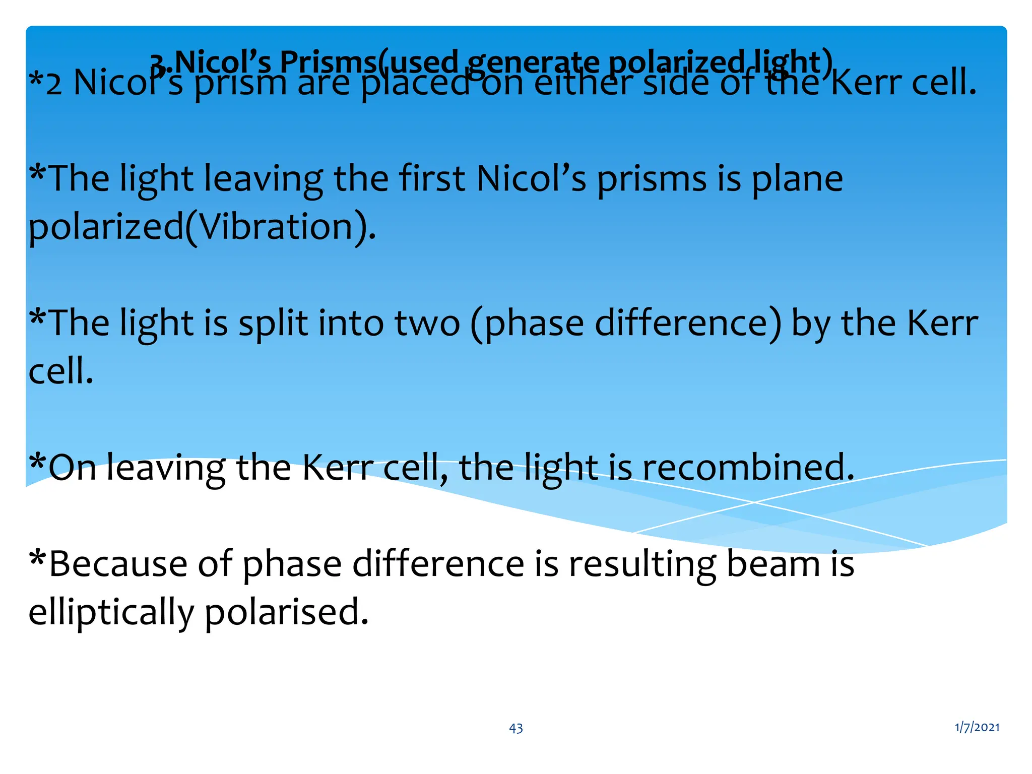 *2 Nicol’s prism are placed on either side of the Kerr cell.
*The light leaving the first Nicol’s prisms is plane
polarized(Vibration).
*The light is split into two (phase difference) by the Kerr
cell.
*On leaving the Kerr cell, the light is recombined.
*Because of phase difference is resulting beam is
elliptically polarised.
3.Nicol’s Prisms(used generate polarized light)
1/7/2021
43
 
