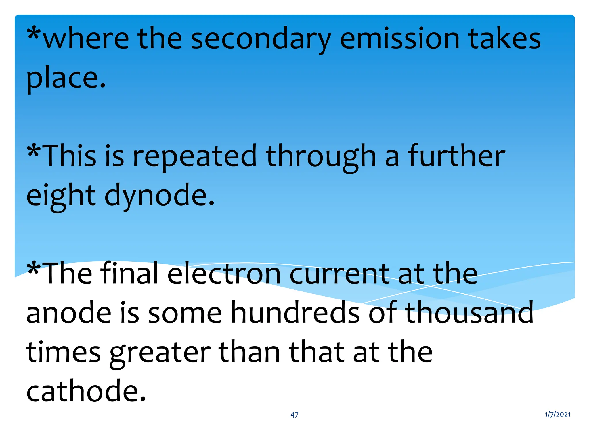 *where the secondary emission takes
place.
*This is repeated through a further
eight dynode.
*The final electron current at the
anode is some hundreds of thousand
times greater than that at the
cathode. 1/7/2021
47
 