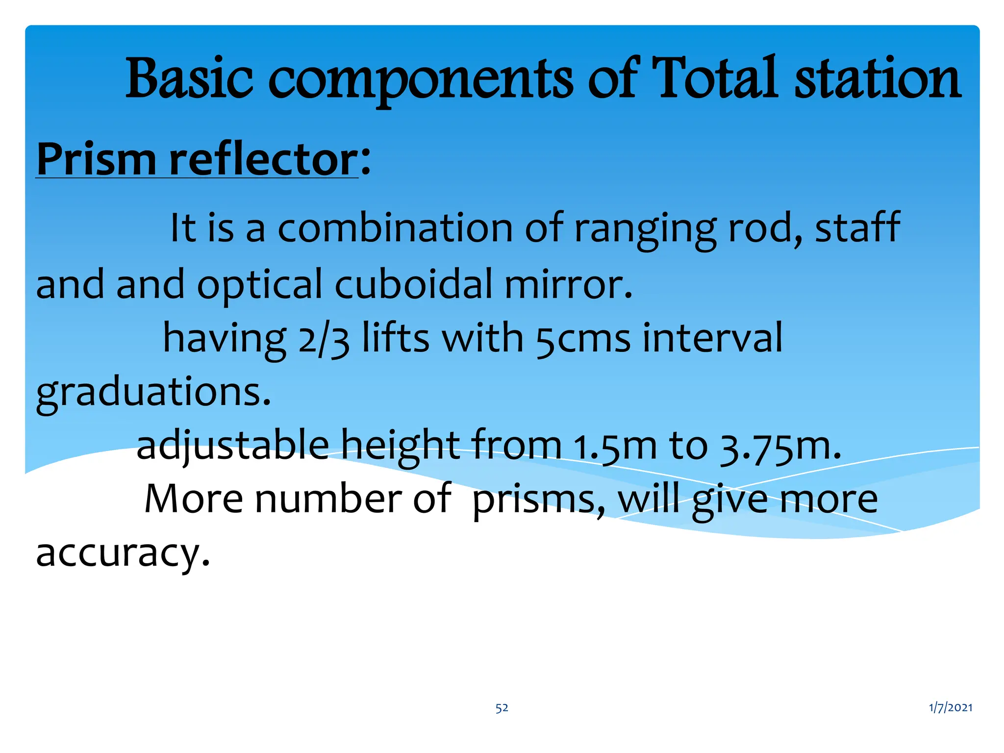 Prism reflector:
It is a combination of ranging rod, staff
and and optical cuboidal mirror.
having 2/3 lifts with 5cms interval
graduations.
adjustable height from 1.5m to 3.75m.
More number of prisms, will give more
accuracy.
Basic components of Total station
1/7/2021
52
 