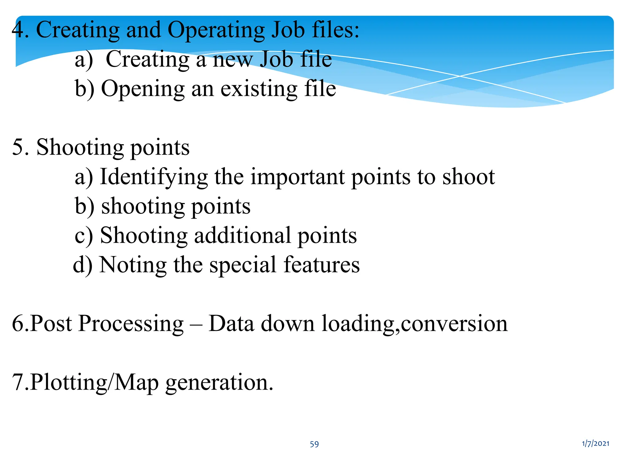 1/7/2021
59
4. Creating and Operating Job files:
a) Creating a new Job file
b) Opening an existing file
5. Shooting points
a) Identifying the important points to shoot
b) shooting points
c) Shooting additional points
d) Noting the special features
6.Post Processing – Data down loading,conversion
7.Plotting/Map generation.
 