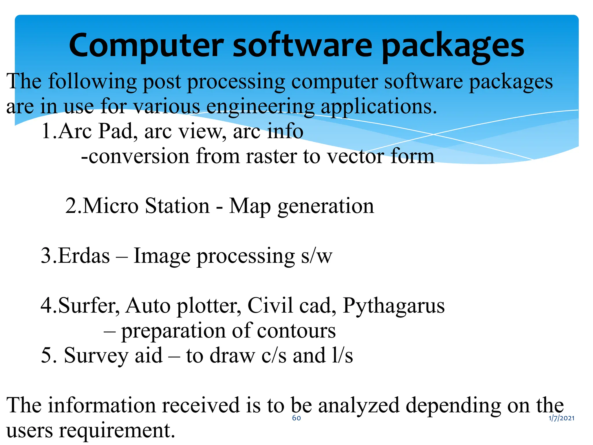 1/7/2021
60
Computer software packages
The following post processing computer software packages
are in use for various engineering applications.
1.Arc Pad, arc view, arc info
-conversion from raster to vector form
2.Micro Station - Map generation
3.Erdas – Image processing s/w
4.Surfer, Auto plotter, Civil cad, Pythagarus
– preparation of contours
5. Survey aid – to draw c/s and l/s
The information received is to be analyzed depending on the
users requirement.
 