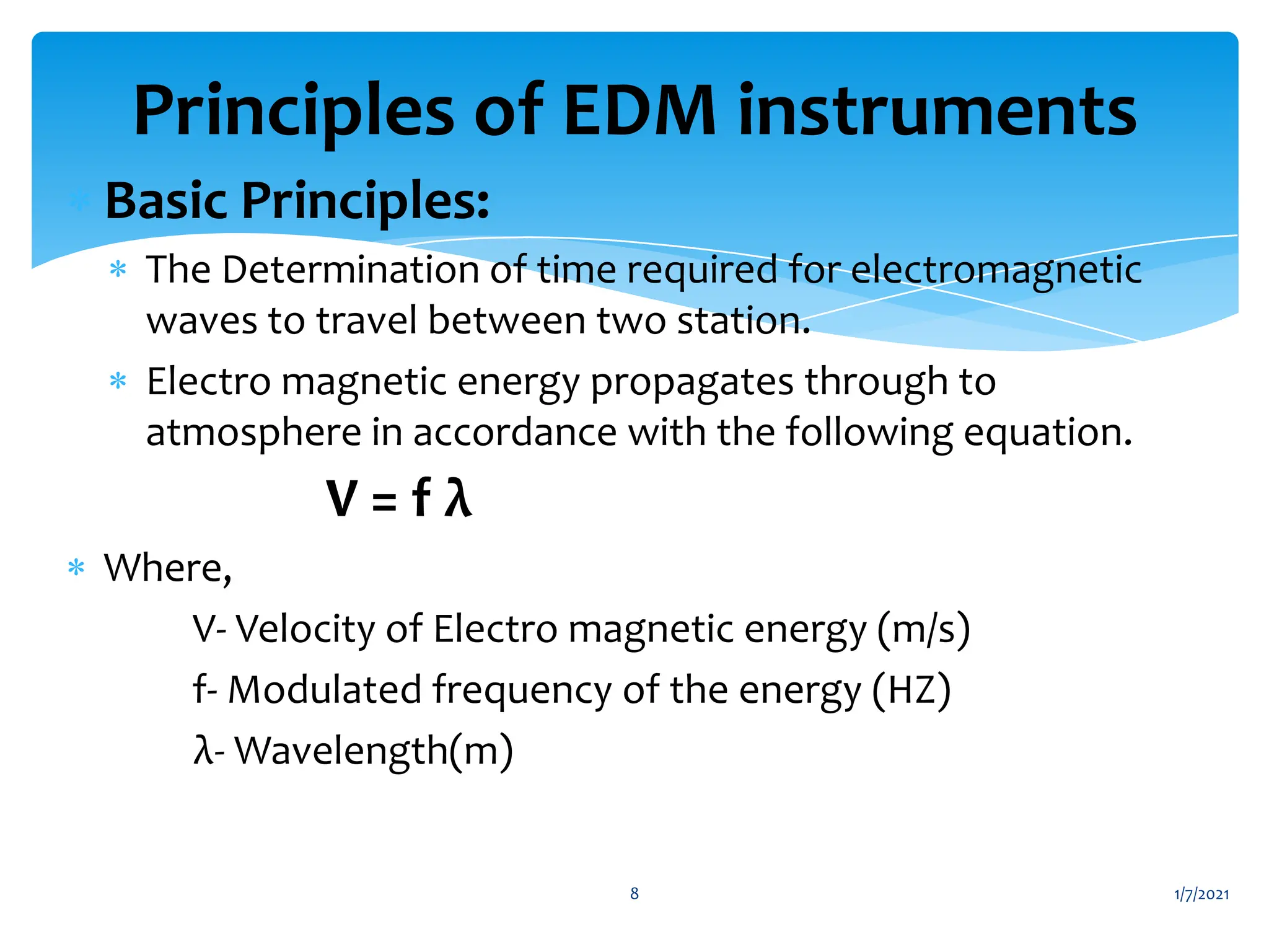  Basic Principles:
 The Determination of time required for electromagnetic
waves to travel between two station.
 Electro magnetic energy propagates through to
atmosphere in accordance with the following equation.
V = f λ
 Where,
V- Velocity of Electro magnetic energy (m/s)
f- Modulated frequency of the energy (HZ)
λ- Wavelength(m)
1/7/2021
8
Principles of EDM instruments
 