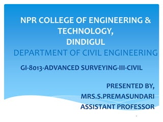 NPR COLLEGE OF ENGINEERING &
TECHNOLOGY,
DINDIGUL
DEPARTMENT OF CIVIL ENGINEERING
GI-8013-ADVANCED SURVEYING-III-CIVIL
PRESENTED BY,
MRS.S.PREMASUNDARI
ASSISTANT PROFESSOR
1
 