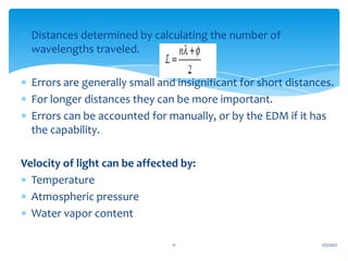  Distances determined by calculating the number of
wavelengths traveled.
 Errors are generally small and insignificant for short distances.
 For longer distances they can be more important.
 Errors can be accounted for manually, or by the EDM if it has
the capability.
Velocity of light can be affected by:
 Temperature
 Atmospheric pressure
 Water vapor content
1/7/2021
11
 