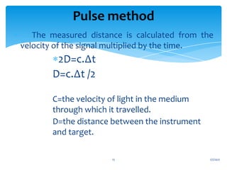  The measured distance is calculated from the
velocity of the signal multiplied by the time.
2D=c.∆t
D=c.∆t /2
C=the velocity of light in the medium
through which it travelled.
D=the distance between the instrument
and target.
1/7/2021
15
Pulse method
 