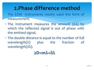  The EDM instruments mostly used this form of
measurement.
 The instrument measures the amount (λ) by
which the reflected signal is out of phase with
the emitted signal.
 The double distance is equal to the number of full
wavelength(λ) plus the fraction of
wavelength(λ).
2D=mλ+λ
1/7/2021
16
2.Phase difference method
 