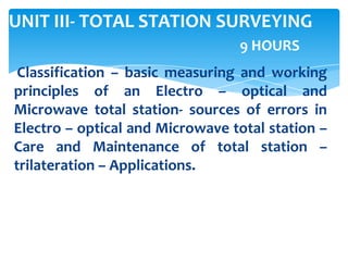 UNIT III- TOTAL STATION SURVEYING
9 HOURS
Classification – basic measuring and working
principles of an Electro – optical and
Microwave total station- sources of errors in
Electro – optical and Microwave total station –
Care and Maintenance of total station –
trilateration – Applications.
 