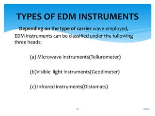  Depending on the type of carrier wave employed,
EDM instruments can be classified under the following
three heads:
(a) Microwave instruments(Tellurometer)
(b)Visible light instruments(Geodimeter)
(c) Infrared instruments(Distomats)
TYPES OF EDM INSTRUMENTS
1/7/2021
20
 