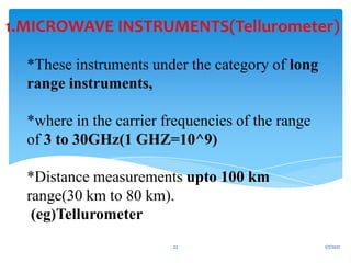 *These instruments under the category of long
range instruments,
*where in the carrier frequencies of the range
of 3 to 30GHz(1 GHZ=10^9)
*Distance measurements upto 100 km
range(30 km to 80 km).
(eg)Tellurometer
1.MICROWAVE INSTRUMENTS(Tellurometer)
1/7/2021
22
 